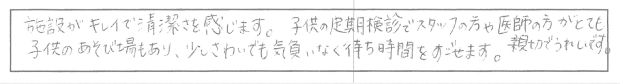 施設がキレイで清潔さを感じます。子供の定期健診でスタッフの方は医師の方がとても親切でうれしいです。子供のあそび場もあり、少しさわいでも気負いなく待ち時間をすごせます。